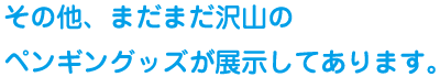 その他、まだまだ沢山のペンギングッズが電磁してあります。